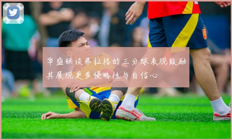 华盛顿谈弗拉格的三分球表现鼓励其展现更多侵略性与自信心