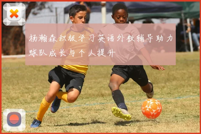 杨瀚森积极学习英语外教辅导助力球队成长与个人提升