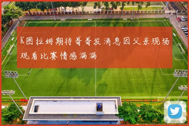 K图拉姆期待哥哥发消息因父亲现场观看比赛情感满满