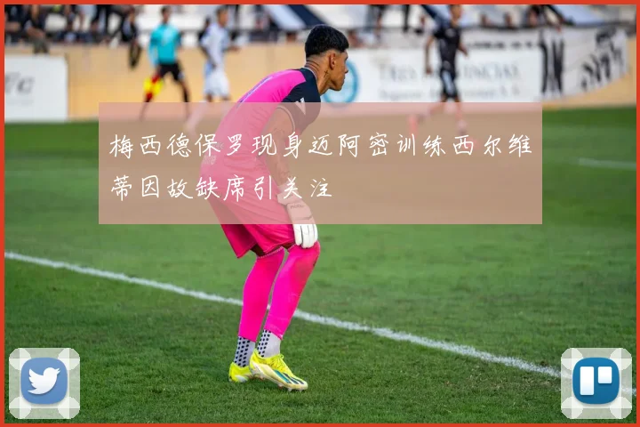 梅西德保罗现身迈阿密训练西尔维蒂因故缺席引关注