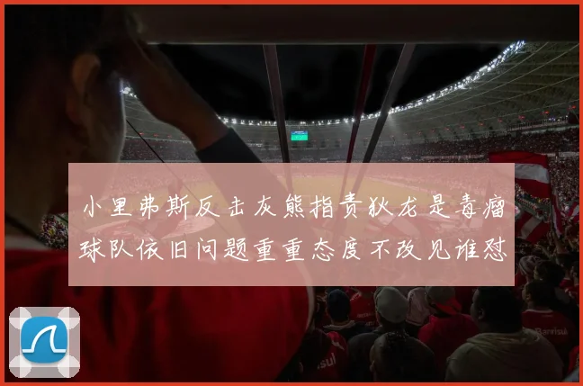 小里弗斯反击灰熊指责狄龙是毒瘤球队依旧问题重重态度不改见谁怼谁