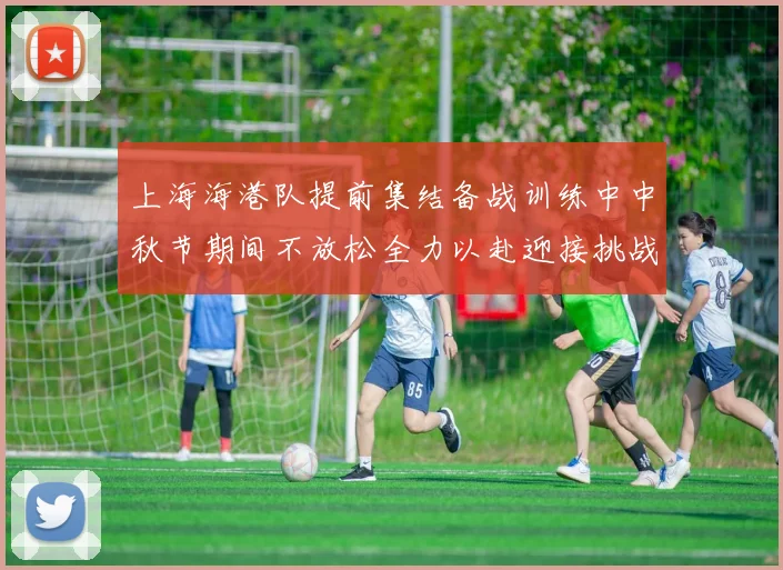 上海海港队提前集结备战训练中中秋节期间不放松全力以赴迎接挑战