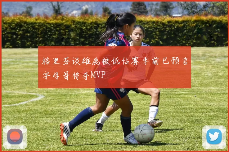 格里芬谈雄鹿被低估赛季前已预言字母哥将夺MVP