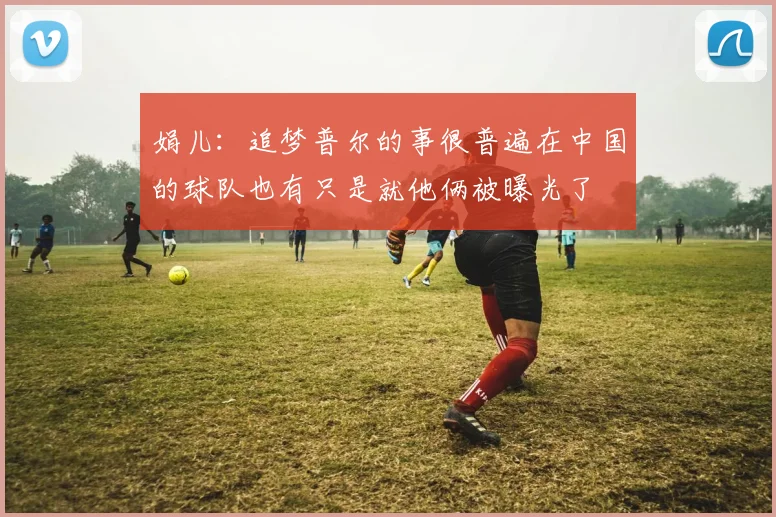娟儿：追梦普尔的事很普遍在中国的球队也有只是就他俩被曝光了