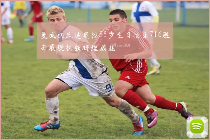 曼城祝瓜迪奥拉55岁生日快乐716胜率展现执教辉煌成就