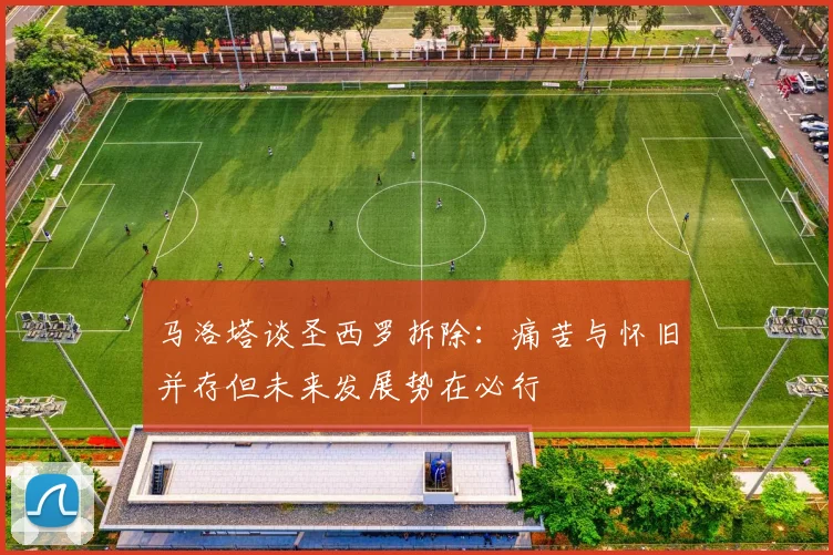 马洛塔谈圣西罗拆除：痛苦与怀旧并存但未来发展势在必行