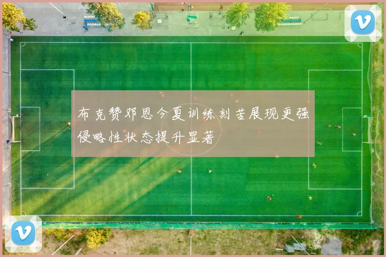布克赞邓恩今夏训练刻苦展现更强侵略性状态提升显著