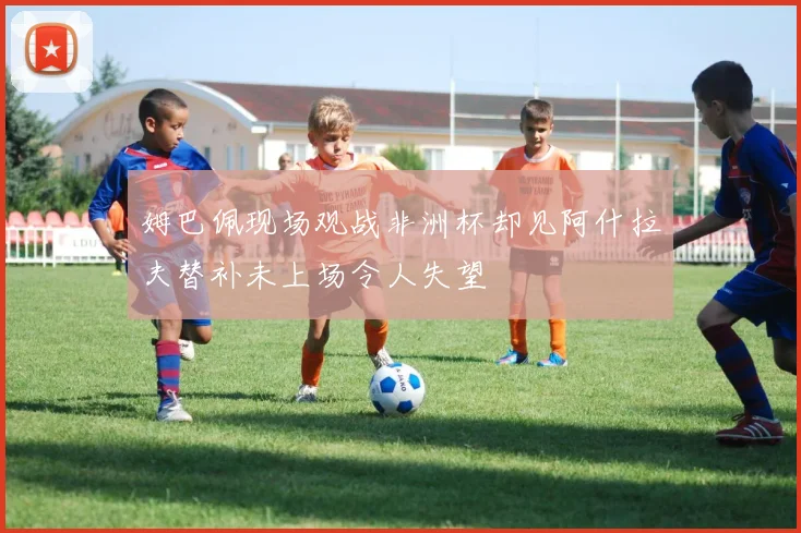 姆巴佩现场观战非洲杯却见阿什拉夫替补未上场令人失望
