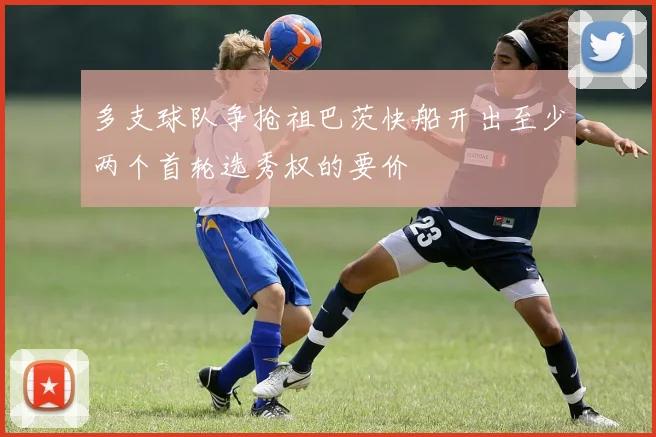 多支球队争抢祖巴茨快船开出至少两个首轮选秀权的要价