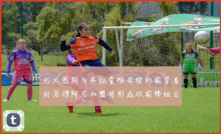 尤文图斯与弗拉霍维奇续约前景看好若穆阿尼加盟将形成双前锋组合