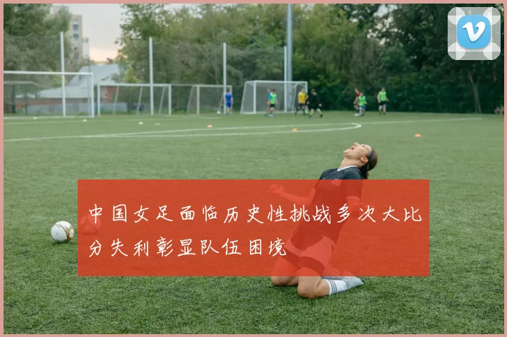 中国女足面临历史性挑战多次大比分失利彰显队伍困境