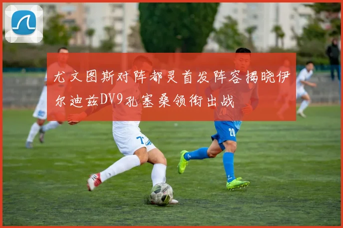 尤文图斯对阵都灵首发阵容揭晓伊尔迪兹DV9孔塞桑领衔出战