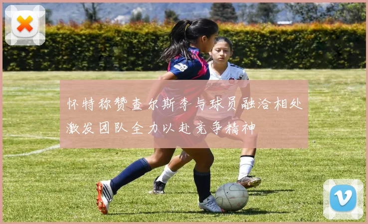 怀特称赞查尔斯李与球员融洽相处激发团队全力以赴竞争精神