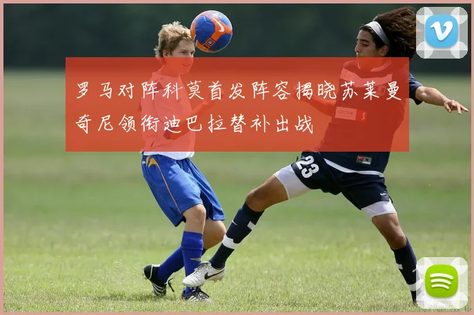 罗马对阵科莫首发阵容揭晓苏莱曼奇尼领衔迪巴拉替补出战