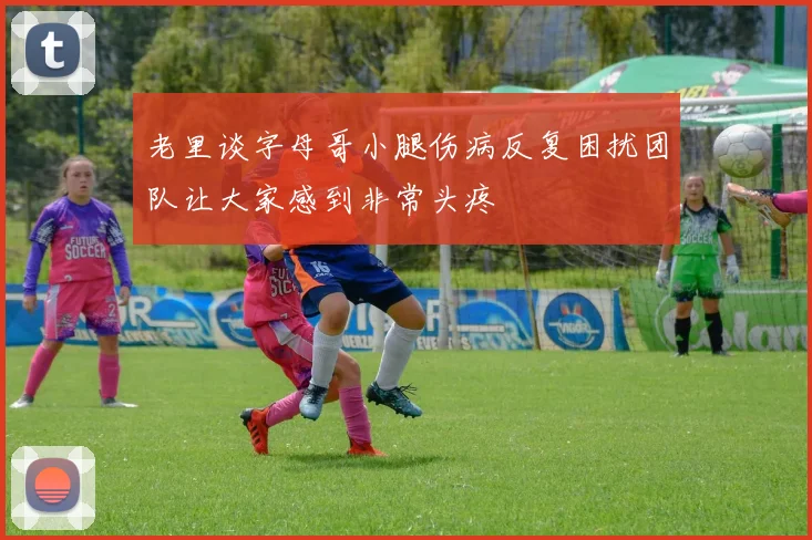 老里谈字母哥小腿伤病反复困扰团队让大家感到非常头疼