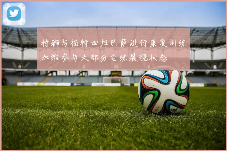 特狮与福特回归巴萨进行康复训练加维参与大部分合练展现状态