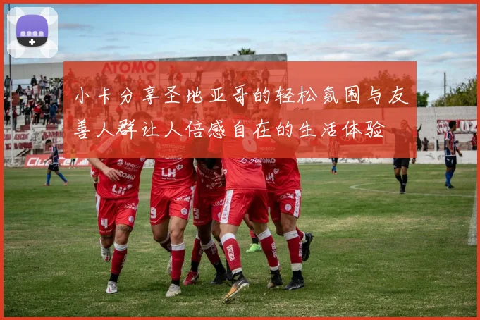 小卡分享圣地亚哥的轻松氛围与友善人群让人倍感自在的生活体验