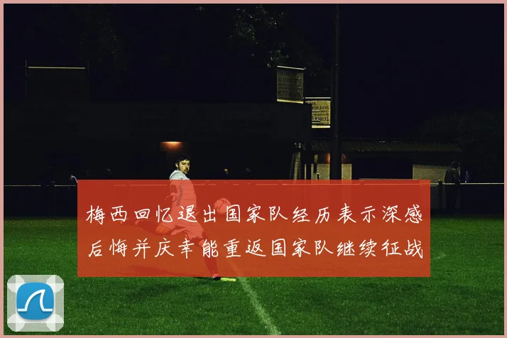 梅西回忆退出国家队经历表示深感后悔并庆幸能重返国家队继续征战