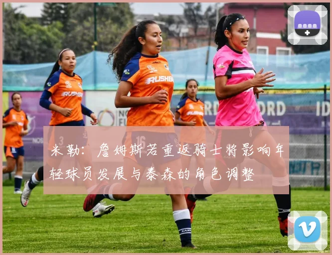 米勒：詹姆斯若重返骑士将影响年轻球员发展与泰森的角色调整