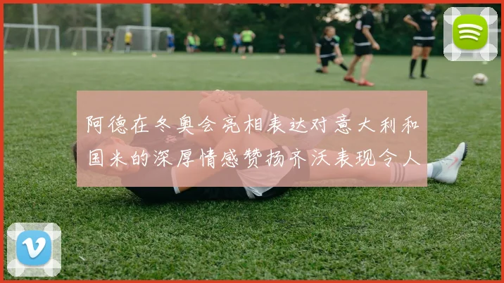 阿德在冬奥会亮相表达对意大利和国米的深厚情感赞扬齐沃表现令人惊喜